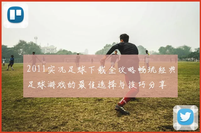 2011实况足球下载全攻略畅玩经典足球游戏的最佳选择与技巧分享