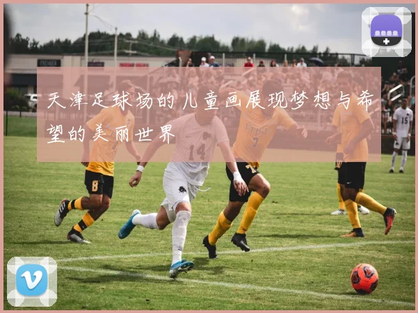 天津足球场的儿童画展现梦想与希望的美丽世界