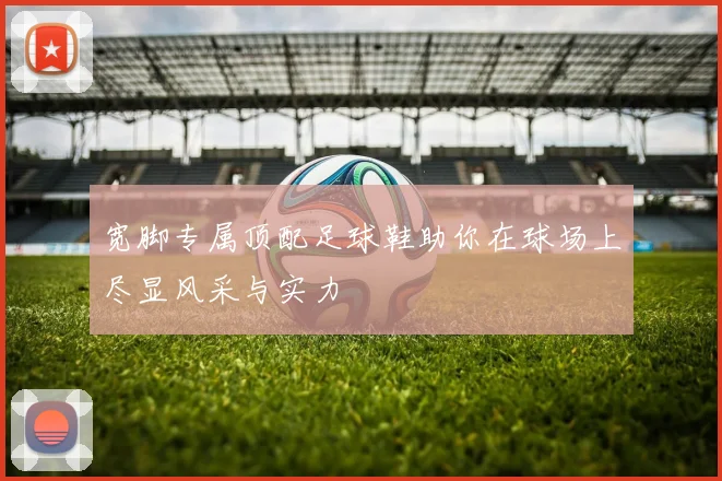 宽脚专属顶配足球鞋助你在球场上尽显风采与实力