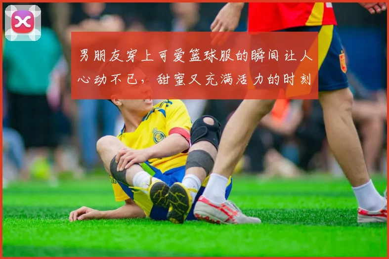 男朋友穿上可爱篮球服的瞬间让人心动不已，甜蜜又充满活力的时刻