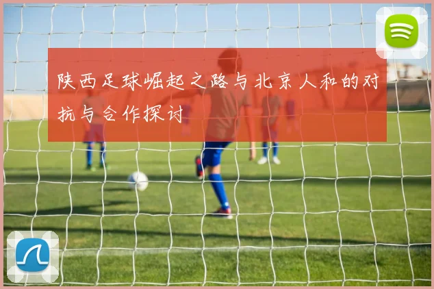 陕西足球崛起之路与北京人和的对抗与合作探讨