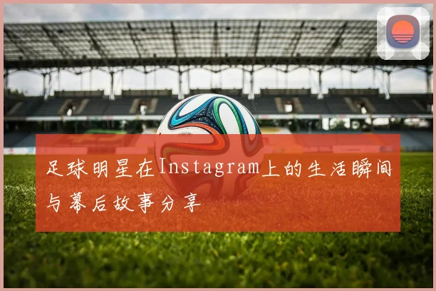 足球明星在Instagram上的生活瞬间与幕后故事分享