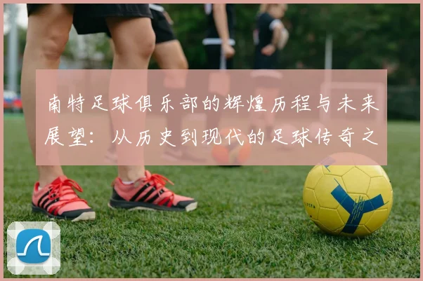 南特足球俱乐部的辉煌历程与未来展望：从历史到现代的足球传奇之路