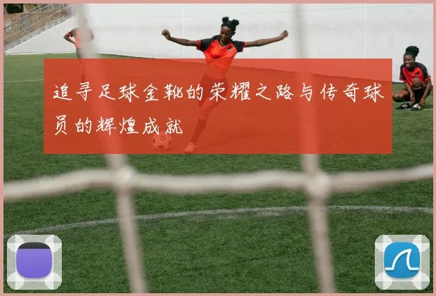 追寻足球金靴的荣耀之路与传奇球员的辉煌成就